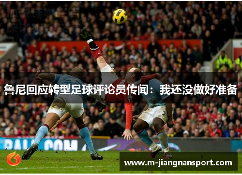 鲁尼回应转型足球评论员传闻：我还没做好准备